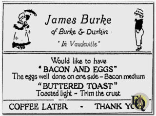Throughout his vaudeville years Burke used to carry a supply of cards and would hand them to waitresses who came for his order. The waitresses would take them to the chef, who always laughed, kept the card, but followed instructions. "James Burke of Burke and Durkin, in vaudeville, would like to have bacon and eggs, the eggs well done on one side, the bacon medium; buttered toast, toasted light, trim the crust; coffee later. Thank you."